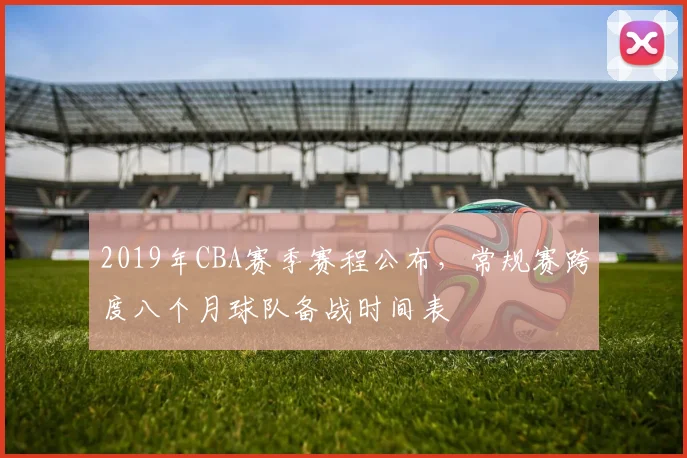 2019年CBA赛季赛程公布，常规赛跨度八个月球队备战时间表