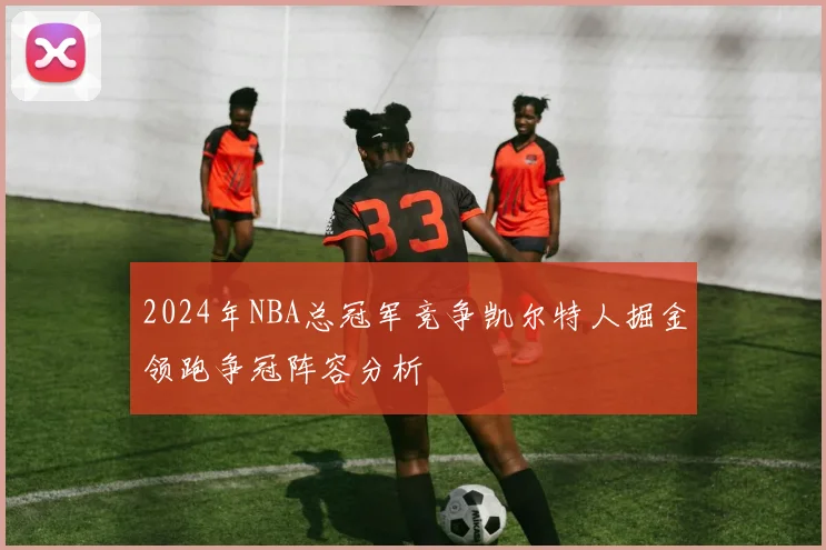 2024年NBA总冠军竞争凯尔特人掘金领跑争冠阵容分析